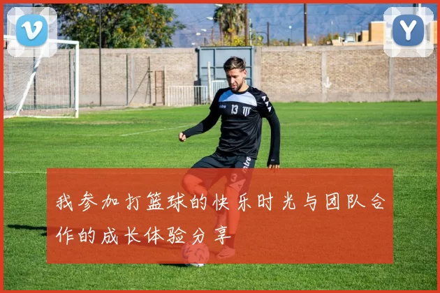 我参加打篮球的快乐时光与团队合作的成长体验分享