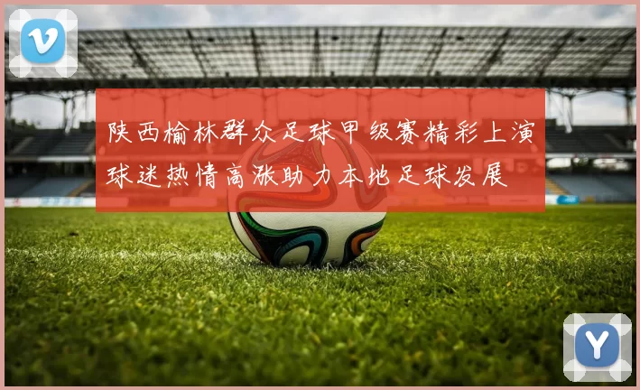 陕西榆林群众足球甲级赛精彩上演球迷热情高涨助力本地足球发展