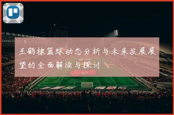王鹤棣篮球动态分析与未来发展展望的全面解读与探讨