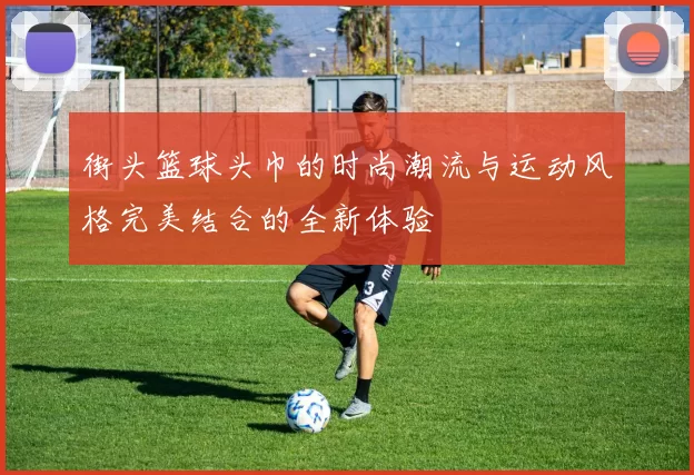 街头篮球头巾的时尚潮流与运动风格完美结合的全新体验